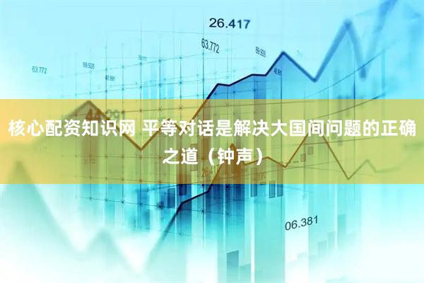 核心配资知识网 平等对话是解决大国间问题的正确之道（钟声）