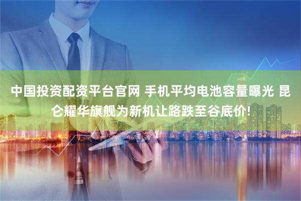 中国投资配资平台官网 手机平均电池容量曝光 昆仑耀华旗舰为新机让路跌至谷底价!