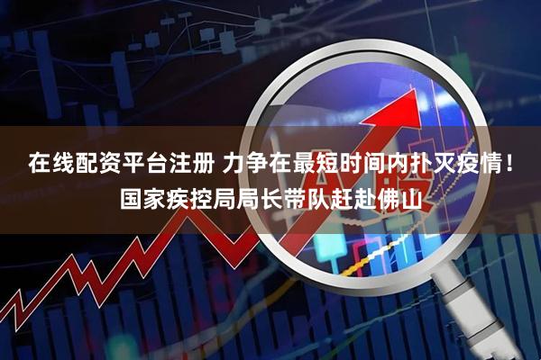 在线配资平台注册 力争在最短时间内扑灭疫情！国家疾控局局长带队赶赴佛山