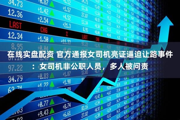 在线实盘配资 官方通报女司机亮证逼迫让路事件：女司机非公职人员，多人被问责
