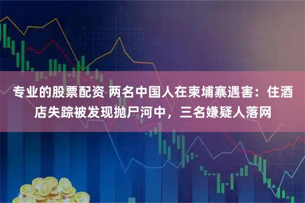 专业的股票配资 两名中国人在柬埔寨遇害：住酒店失踪被发现抛尸河中，三名嫌疑人落网