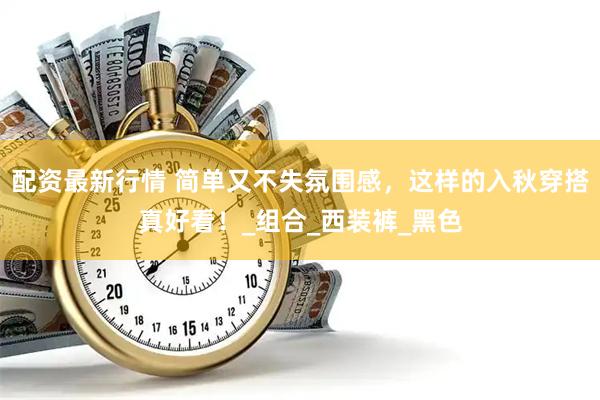配资最新行情 简单又不失氛围感，这样的入秋穿搭真好看！_组合_西装裤_黑色