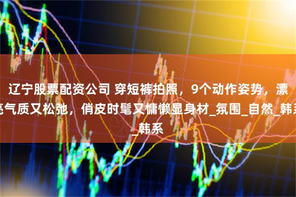 辽宁股票配资公司 穿短裤拍照，9个动作姿势，漂亮气质又松弛，俏皮时髦又慵懒显身材_氛围_自然_韩系