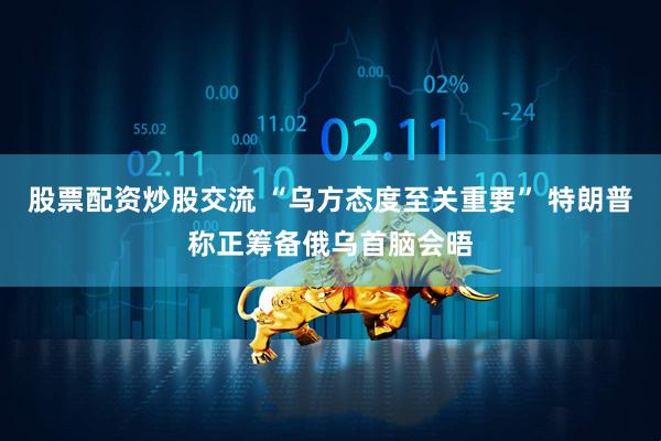 股票配资炒股交流 “乌方态度至关重要” 特朗普称正筹备俄乌首脑会晤