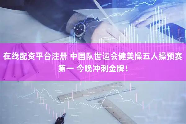 在线配资平台注册 中国队世运会健美操五人操预赛第一 今晚冲刺金牌！
