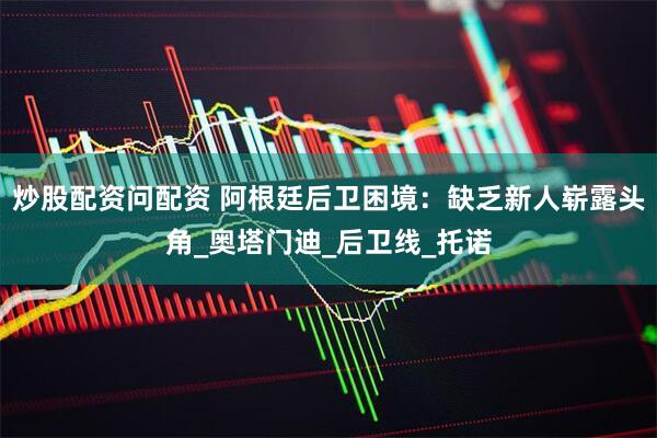 炒股配资问配资 阿根廷后卫困境：缺乏新人崭露头角_奥塔门迪_后卫线_托诺