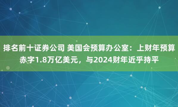 排名前十证券公司 美国会预算办公室：上财年预算赤字1.8万亿美元，与2024财年近乎持平