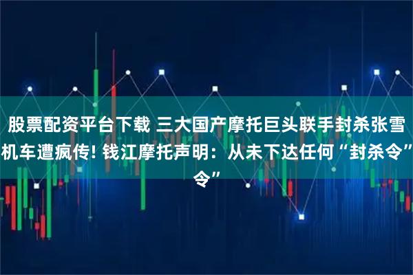 股票配资平台下载 三大国产摩托巨头联手封杀张雪机车遭疯传! 钱江摩托声明：从未下达任何“封杀令”